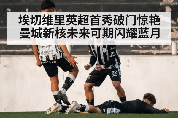 埃切维里英超首秀破门惊艳 曼城新核未来可期闪耀蓝月