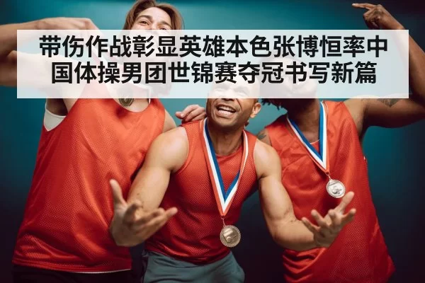 带伤作战彰显英雄本色张博恒率中国体操男团世锦赛夺冠书写新篇