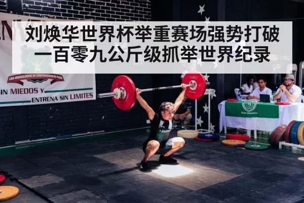 刘焕华世界杯举重赛场强势打破一百零九公斤级抓举世界纪录