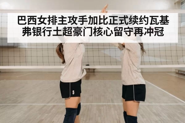 巴西女排主攻手加比正式续约瓦基弗银行土超豪门核心留守再冲冠