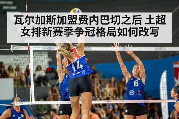 瓦尔加斯加盟费内巴切之后 土超女排新赛季争冠格局如何改写